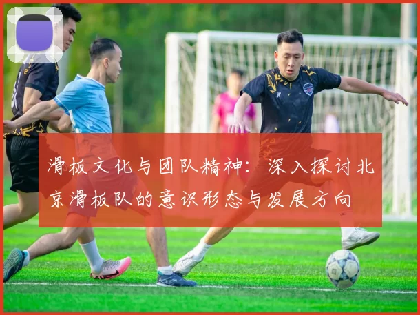 滑板文化与团队精神：深入探讨北京滑板队的意识形态与发展方向