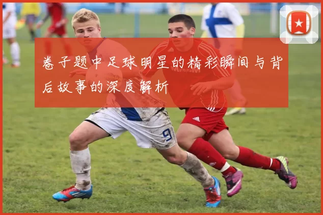 卷子题中足球明星的精彩瞬间与背后故事的深度解析