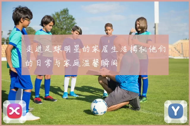 走进足球明星的家居生活揭秘他们的日常与家庭温馨瞬间