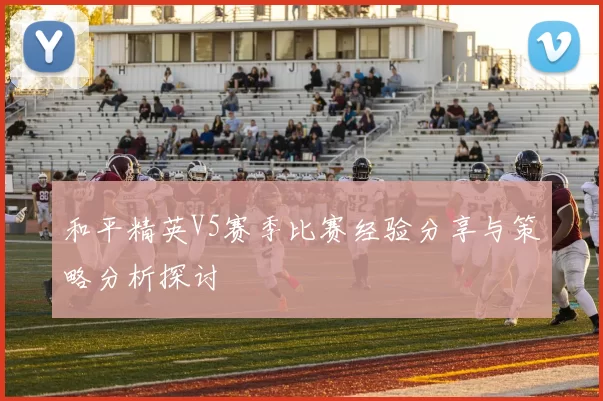 和平精英V5赛季比赛经验分享与策略分析探讨