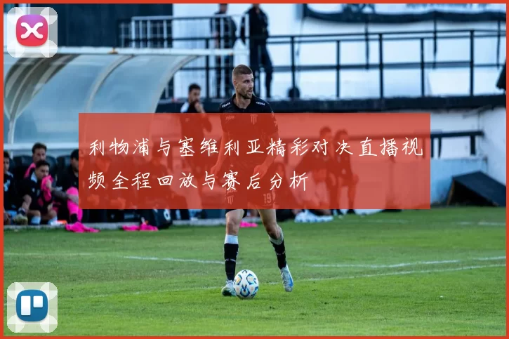 利物浦与塞维利亚精彩对决直播视频全程回放与赛后分析