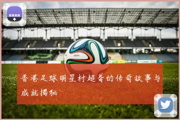 香港足球明星村超哥的传奇故事与成就揭秘