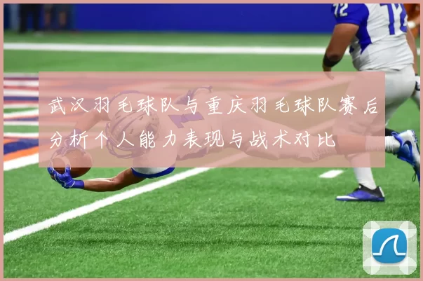 武汉羽毛球队与重庆羽毛球队赛后分析个人能力表现与战术对比