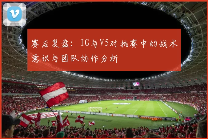 赛后复盘：IG与V5对抗赛中的战术意识与团队协作分析