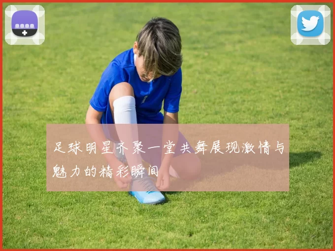 足球明星齐聚一堂共舞展现激情与魅力的精彩瞬间