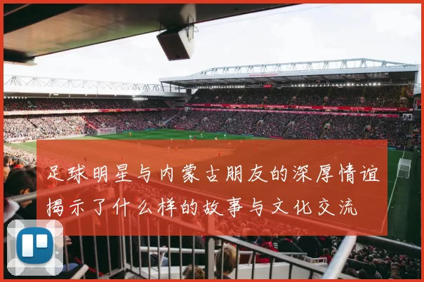 足球明星与内蒙古朋友的深厚情谊揭示了什么样的故事与文化交流
