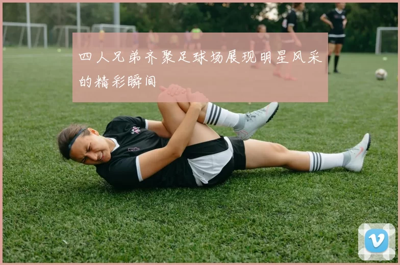 四人兄弟齐聚足球场展现明星风采的精彩瞬间