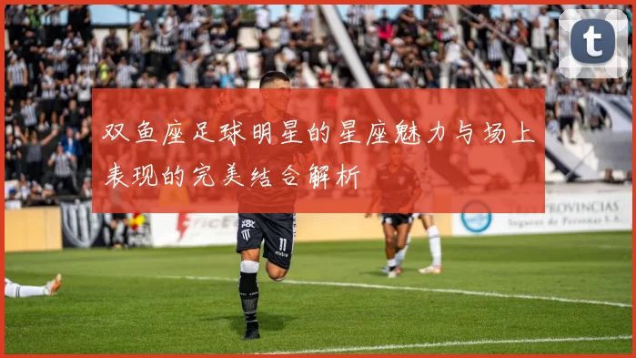双鱼座足球明星的星座魅力与场上表现的完美结合解析