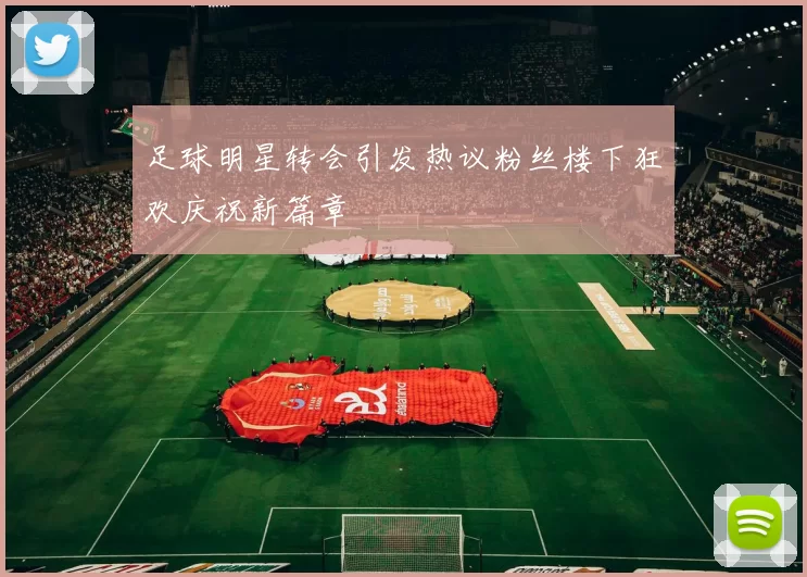 足球明星转会引发热议粉丝楼下狂欢庆祝新篇章