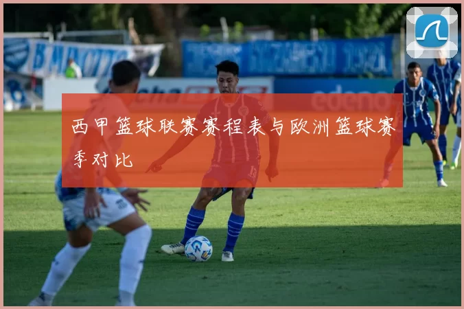 西甲篮球联赛赛程表与欧洲篮球赛季对比
