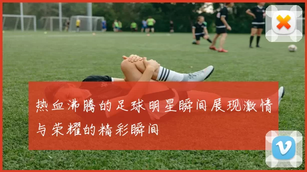 热血沸腾的足球明星瞬间展现激情与荣耀的精彩瞬间