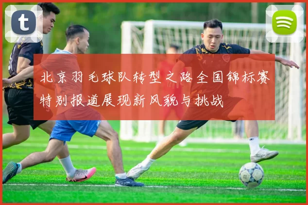 北京羽毛球队转型之路全国锦标赛特别报道展现新风貌与挑战