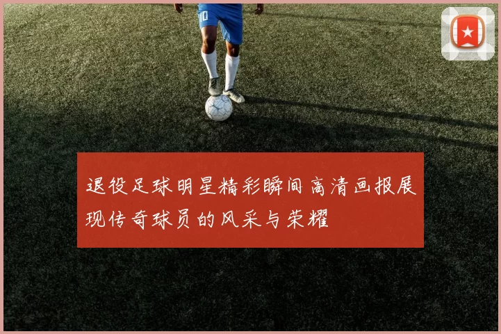 退役足球明星精彩瞬间高清画报展现传奇球员的风采与荣耀