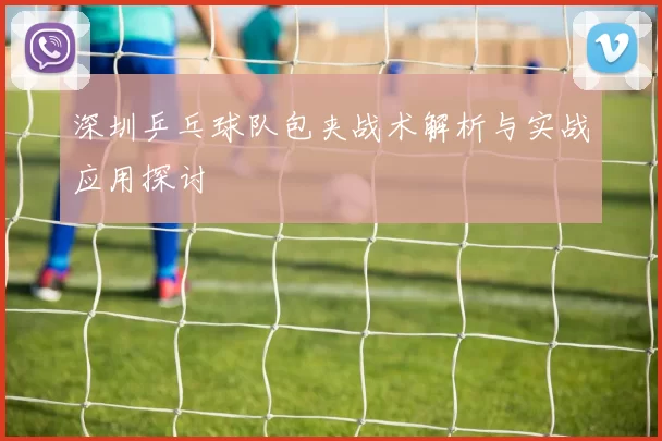 深圳乒乓球队包夹战术解析与实战应用探讨