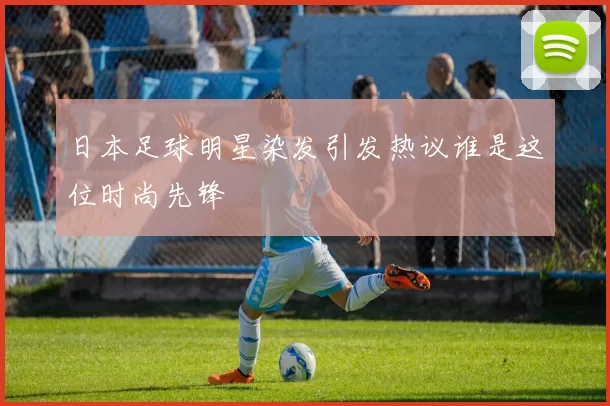 日本足球明星染发引发热议谁是这位时尚先锋