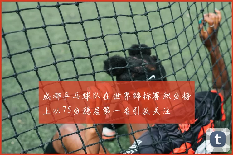 成都乒乓球队在世界锦标赛积分榜上以75分稳居第一名引发关注