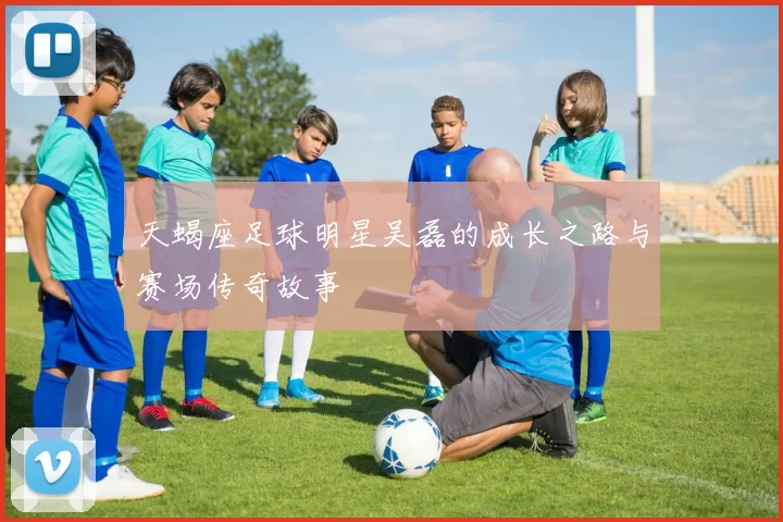 天蝎座足球明星吴磊的成长之路与赛场传奇故事