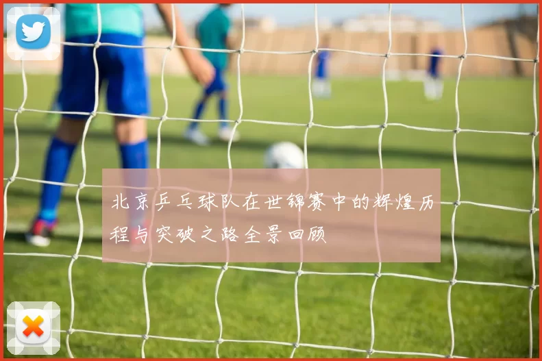北京乒乓球队在世锦赛中的辉煌历程与突破之路全景回顾