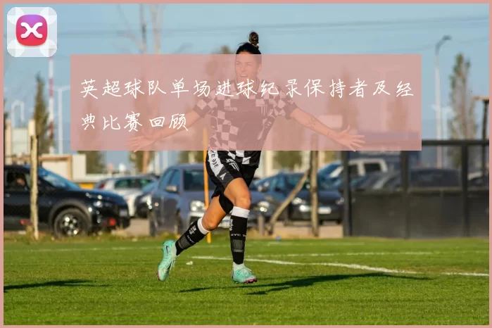 英超球队单场进球纪录保持者及经典比赛回顾