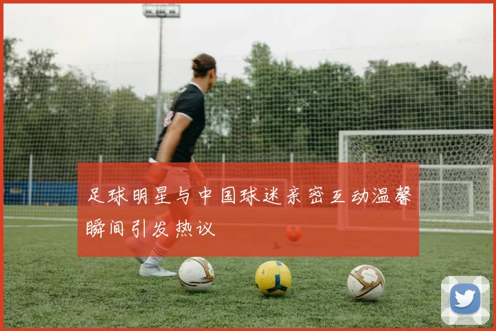 足球明星与中国球迷亲密互动温馨瞬间引发热议
