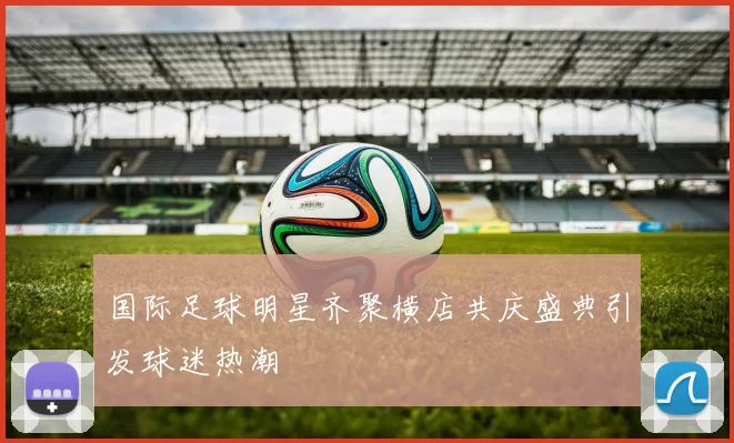国际足球明星齐聚横店共庆盛典引发球迷热潮