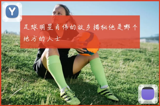 足球明星肖伟的故乡揭秘他是哪个地方的人士