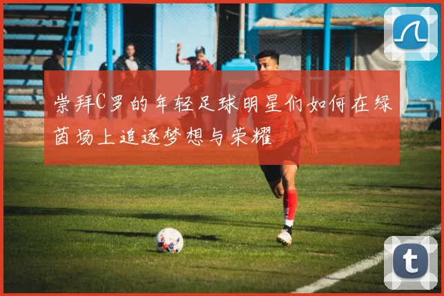 崇拜C罗的年轻足球明星们如何在绿茵场上追逐梦想与荣耀
