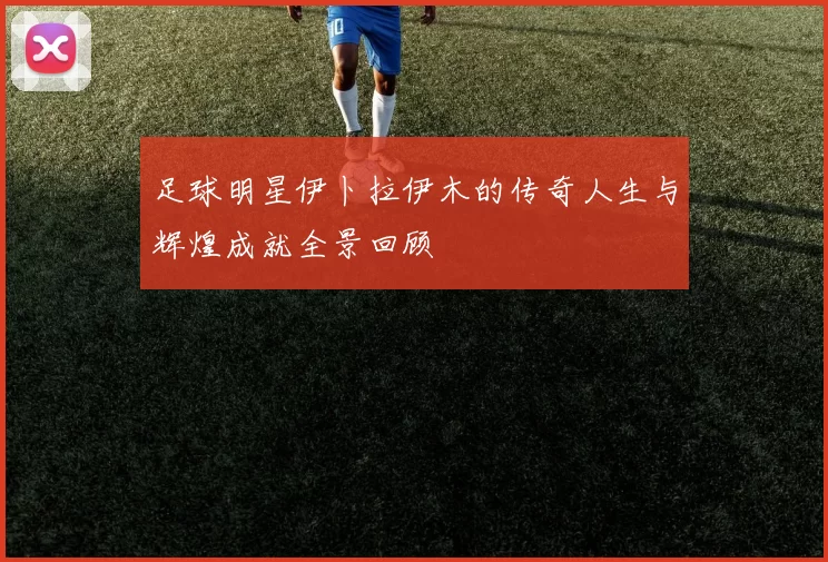 足球明星伊卜拉伊木的传奇人生与辉煌成就全景回顾