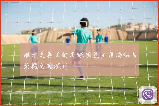 谁才是真正的足球明星主角揭秘与荣耀之路探讨