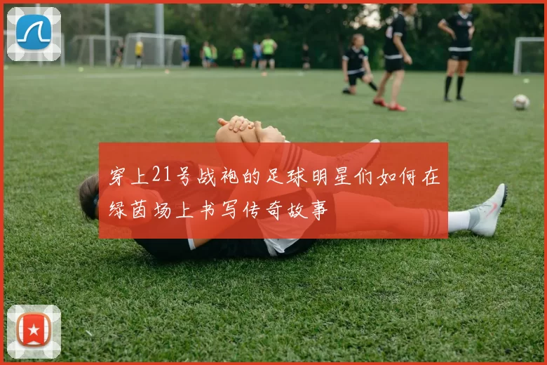 穿上21号战袍的足球明星们如何在绿茵场上书写传奇故事