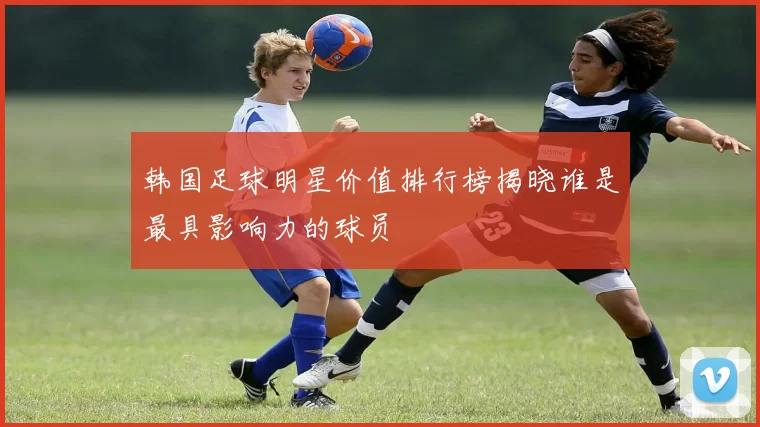 韩国足球明星价值排行榜揭晓谁是最具影响力的球员