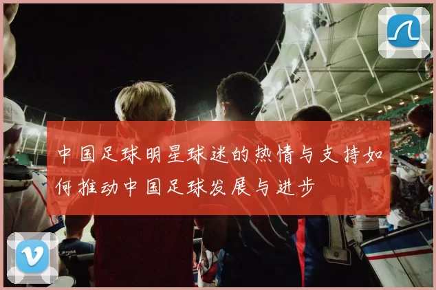 中国足球明星球迷的热情与支持如何推动中国足球发展与进步