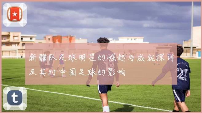 新疆队足球明星的崛起与成就探讨及其对中国足球的影响