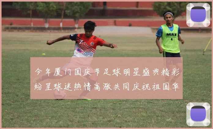 今年厦门国庆节足球明星盛典精彩纷呈球迷热情高涨共同庆祝祖国华诞