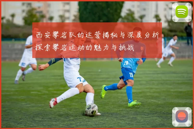西安攀岩队的运营揭秘与深度分析探索攀岩运动的魅力与挑战