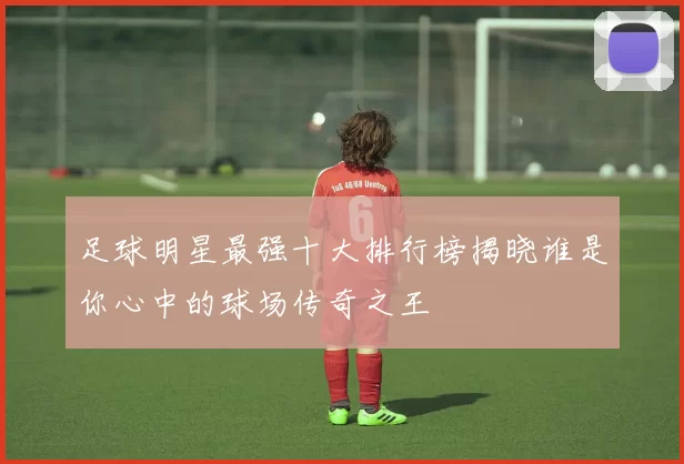 足球明星最强十大排行榜揭晓谁是你心中的球场传奇之王