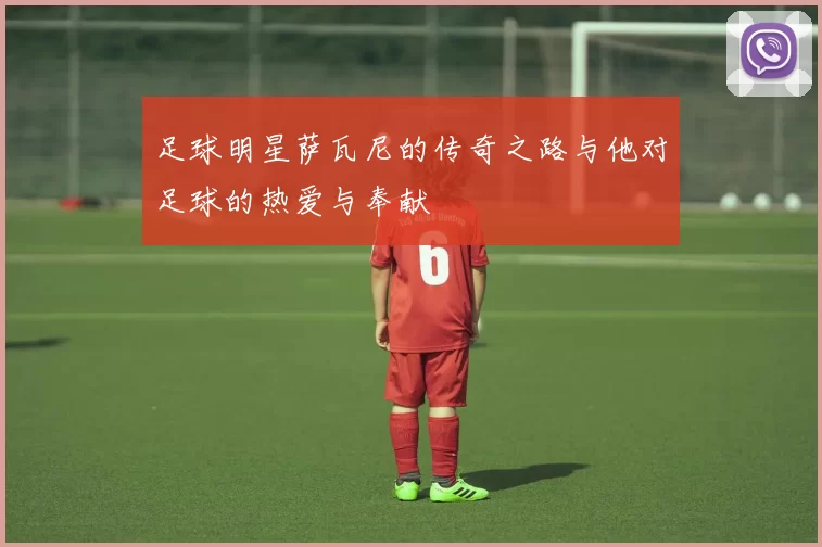 足球明星萨瓦尼的传奇之路与他对足球的热爱与奉献