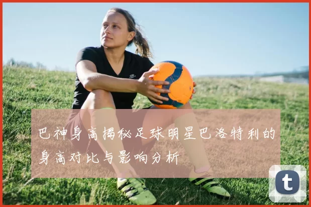 巴神身高揭秘足球明星巴洛特利的身高对比与影响分析