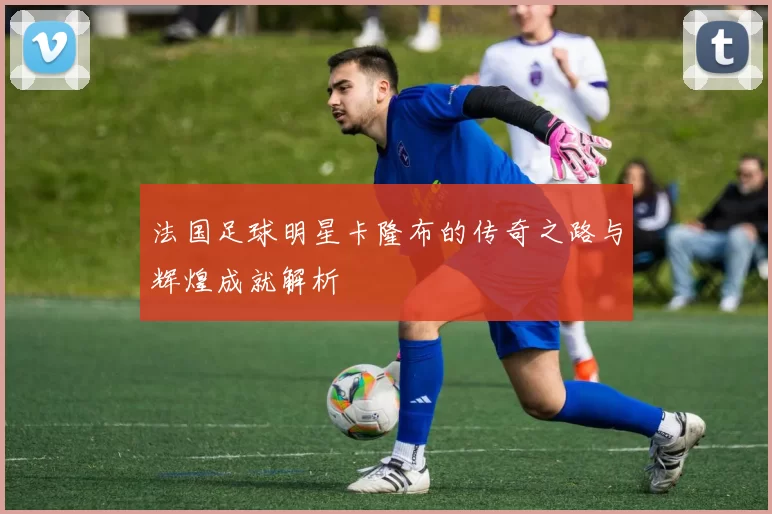 法国足球明星卡隆布的传奇之路与辉煌成就解析