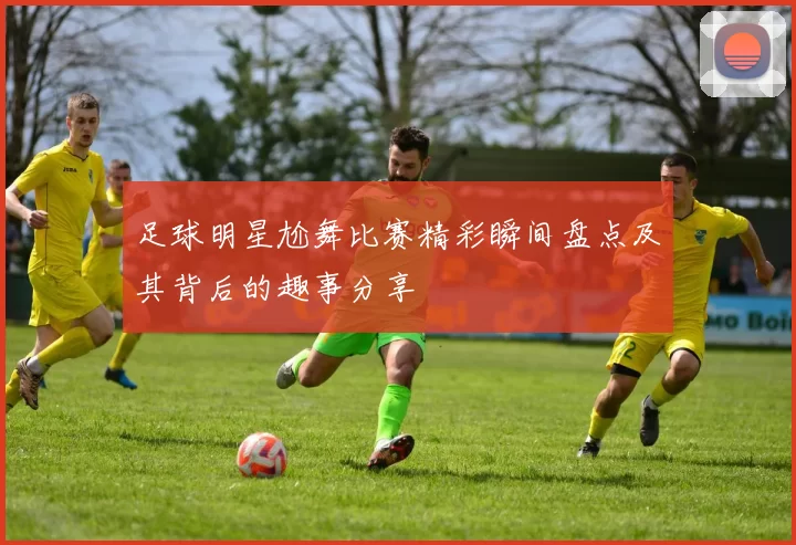 足球明星尬舞比赛精彩瞬间盘点及其背后的趣事分享