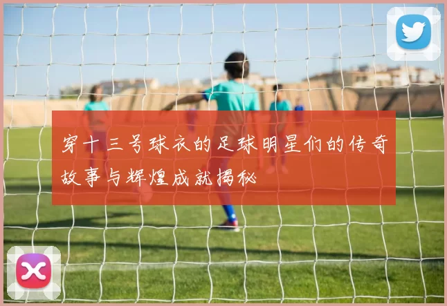 穿十三号球衣的足球明星们的传奇故事与辉煌成就揭秘