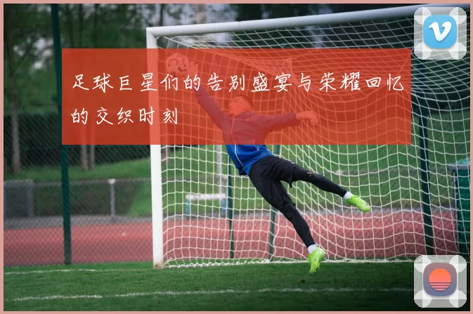 足球巨星们的告别盛宴与荣耀回忆的交织时刻