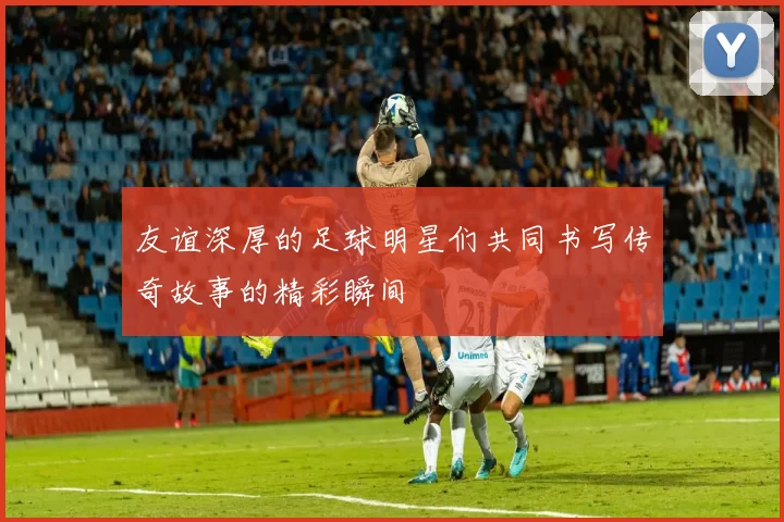 友谊深厚的足球明星们共同书写传奇故事的精彩瞬间