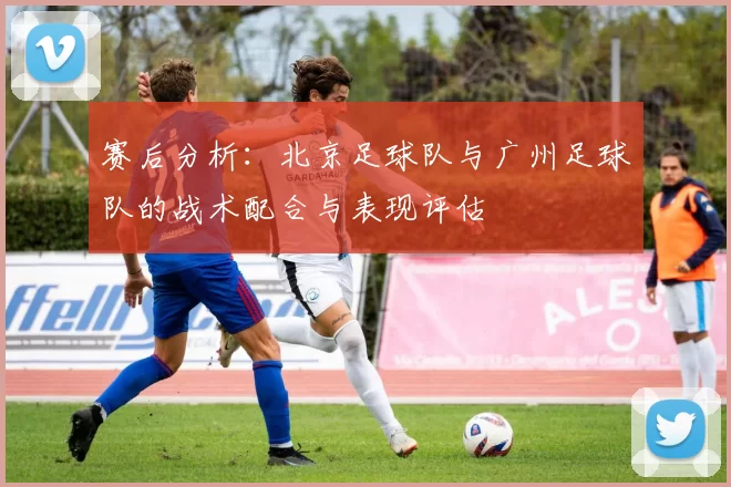 赛后分析：北京足球队与广州足球队的战术配合与表现评估
