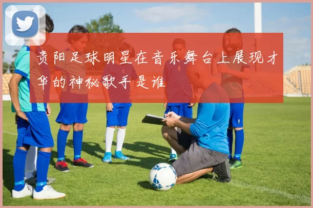 贵阳足球明星在音乐舞台上展现才华的神秘歌手是谁
