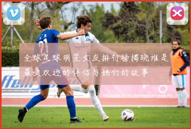全球足球明星女友排行榜揭晓谁是最受欢迎的伴侣与她们的故事