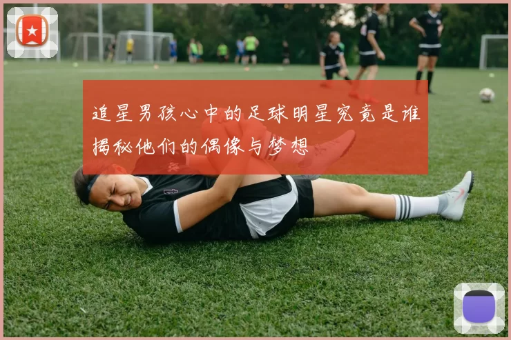 追星男孩心中的足球明星究竟是谁揭秘他们的偶像与梦想