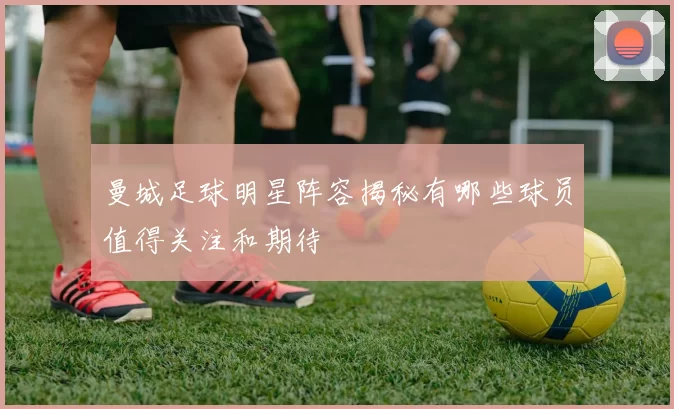 曼城足球明星阵容揭秘有哪些球员值得关注和期待