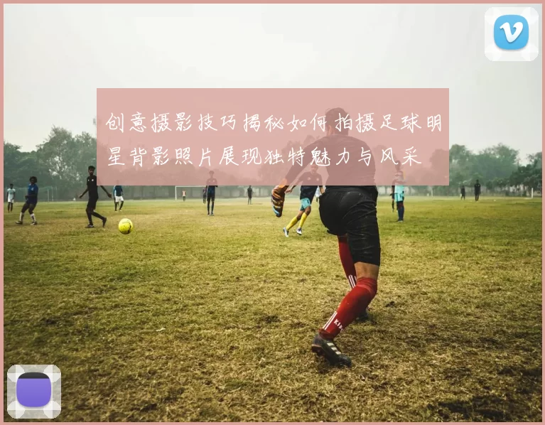 创意摄影技巧揭秘如何拍摄足球明星背影照片展现独特魅力与风采