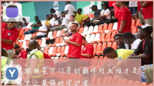 足球明星守门员的巅峰对决谁才是历史上最强的守护者